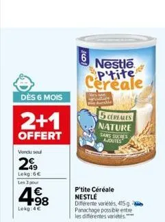 dès 6 mois  2+1  offert  vendu seul  299  lokg:6€  les 3 pour  4.98  €  lokg:4€  6  nestle p'tite cereale  5 cereales nature sans sucres ajoutes  p'tite céréale nestle  différente variétés, 415g. pana