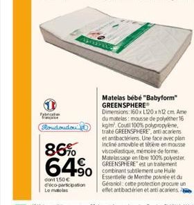 Fabrican francaise  Poudoudou  3  86%  64%  dont 150€ d'éco-participation Le matelas  Matelas bébé "Babyform" GREENSPHERE Dimensions: 160x L120x12 cm. Ame du matelas: mousse de polyther 16 kg/m². Cout