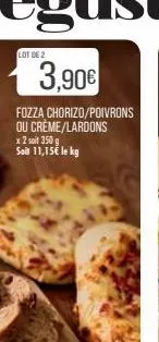 lot de 2  3,90€  fozza chorizo/poivrons ou crème/lardons x 2 soit 350 g  soit 11,15€ le kg 