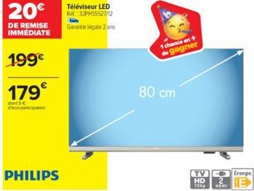 20€  DE REMISE  IMMÉDIATE  199€  179€  dont 5 € déco-participation  PHILIPS  Téléviseur LED Ref.:32PHS5527/12  Garantie légale 2 ans  80 cm  1 chance en +  de gagner  TV  HD  1209 HONI  Energie  E 