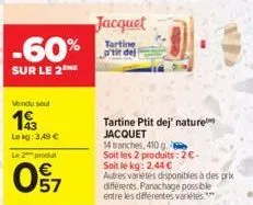 -60%  sur le 2  vendu soul  193  le kg: 3,49 € le 2 produit  win  57  jacquet  tartine p'tit dej  tartine ptit dej' nature jacquet  14 tranches, 410 g  soit les 2 produits: 2€. soit le kg: 2,44 €  aut