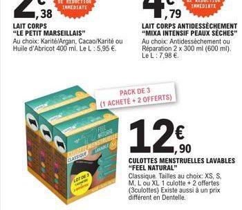 ,38  LAIT CORPS  "LE PETIT MARSEILLAIS" Au choix: Karité/Argan, Cacao/Karité ou Huile d'Abricot 400 ml. Le L : 5,95 €.  LOT DE 2  FEEL  TURNE  CULOTTE MENSTRUELLE CLASSIQUEVABLE  PACK DE 3 (1 ACHETÉ+ 