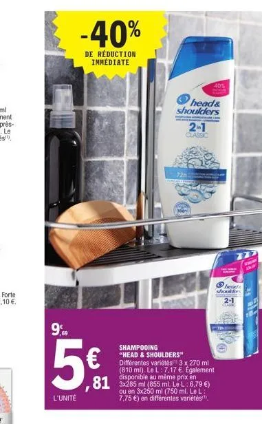 -40%  de réduction immédiate  9,99  5€  l'unité  shampooing  "head & shoulders" différentes variétés(¹) 3 x 270 ml (810 ml). le l: 7.17 €. egalement disponible au  en  81 3x285 ml (855 ml. le l: 6.79 
