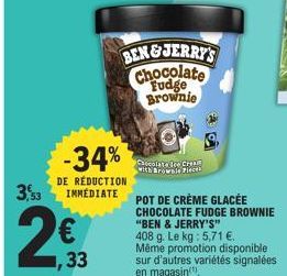 3,53  1,33  -34%  DE RÉDUCTION IMMEDIATE  BEN&JERRY'S Chocolate Fudge Brownie  Chocolate Ice Cream with Brownie Pieces  POT DE CRÈME GLACÉE CHOCOLATE FUDGE BROWNIE "BEN & JERRY'S" 408 g. Le kg: 5,71 €