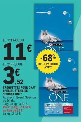le 1" produit  11€  le 2º produit  3€  52  croquettes pour chat special sterilise "purina one"  au choix: boeuf, saumon ou dinde.  3 kg. le kg: 3,67 €. par 2 (6 kg): 14,52 € au lieu de 22 € le kg: 2,4
