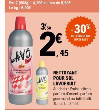 LAVO  NETTOYANT ODORANT MULTI-USAGES  Parfum Fraise Oder  3,50  € ,45  NETTOYANT LAVO POUR SOL LAVOFRUIT  -30%  DE REDUCTION IMMÉDIATE  Au choix Fraise, citron, parfum d'orient, parfum gourmand ou tut