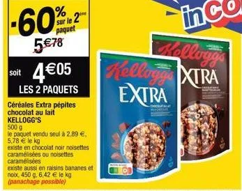 soit  -60%  5€78  sur le 2 paquet  céréales extra pépites chocolat au lait kellogg's  500 g  le paquet vendu seul à 2,89 €,  5,78 € le kg  existe en chocolat noir noisettes  caramélisées ou noisettes 