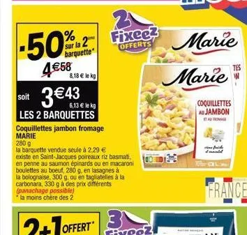 -50%  4€58  8,18 € le kg  3 €43  soit  6,13 € le kg  les 2 barquettes  coquillettes jambon fromage marie  280 g  la barquette vendue seule à 2,29 €  sur la 2 fixee?  barquette  offerts  existe en sain