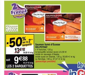 Fixee? OFFERTS  ECOSSE  SAUMON FUME  ECOSSE  ECOSSE  -50%2  sur la 2  barquette Saumon fumé d'Écosse  DELPEYRAT  13€18  soit 9€ 88  LES 2 BARQUETTES  x 4 tranches, 120 g 54,92 € le kg la barquette ven