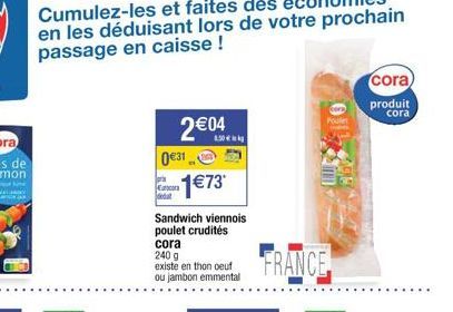 031  2€04  4.50€  JOUR  ancora  -1€73*  Sandwich viennois poulet crudités  cora  240 g  existe en thon oeuf ou jambon emmental  FRANCE  Poule  cora) produit  cora 