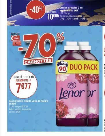 AVANTAGE  -40% 10 €65  TL'UNITE:  L'UNITÉ: 11€10 JE CAGNOTTE:  7€77  Autres variétés disponibles  Lei 536  $€-70*%  CAGNOTTÉS  Assouplissant liquide Coup de foudre LENOR  2x45 lavages (2.07 L  Lessive