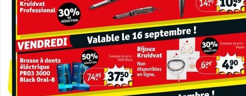 VENDREDI  Brosse à dents  éléctrique PRO3 3000 Black Oral-B  Valable le 16 septembre !  Bijoux  50% Exemple de prix: Kruidvat  3000 Black  AUCTION  Non disponibles  7499 3750 en ligne.  30% Exemple de