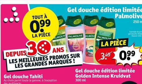 TOUT À  0.⁹9  LA PIÈCE  30  DEPUIS  ANS  LES MEILLEURES PROMOS SUR LES GRANDES MARQUES !  ALMOLIV  Pas  THE  Gel douche édition limitée  Palmolive 250 ml  PALMOLIVE ALMOL PALMOLIVE  FEEL  CONNEC  Gel 