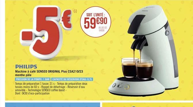 -5€  (i)  SOIT L'UNITÉ :  59€90  AU LIEU DE 64690  PHILIPS  Machine à café SENSEO ORIGINAL Plus CSA210/23 menthe pâle  PRESSION DE LA POMPE: 1 BAR CAPACITÉ DU RÉSERVOIR D'EAU: 0,7L  Temps de préparati