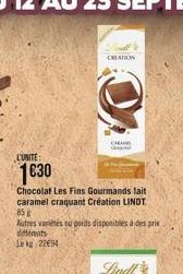 L'UNITE:  1€30  Chocolat Les Fins Gourmands lait caramel craquant Création LINDT 85 g  Autres variétés eu poids disponibles à des prix différents Lekg: 2294  CREATION  CARA 