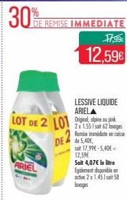 30%  LOT DE 2 LOT  ARIEL  DE REMISE IMMEDIATE  DE de 5,40E  LESSIVE LIQUIDE ARIELA  17,99€  12,59€  2x 1.551 soit 62 lavages Remise immédiate en caisse  soit 17,99€-5,40€ = 12,59€  Soit 4,07€ le litre