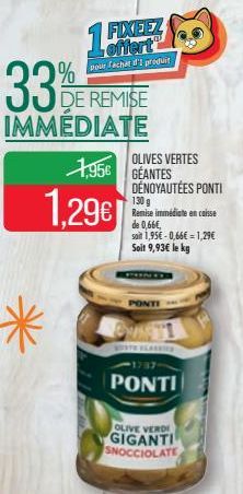 33  %  DE REMISE  IMMÉDIATE  *  15%  FIXEEZ offert pour fachat d'I produit  1.296  1956 GEANTES  OLIVES VERTES  DÉNOYAUTÉES PONTI  130 g Remise immédiate en caisse de 0,66€, soit 1,95€-0,66€1,29€ Soit