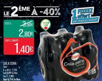 LE  2EME A -40%  LES 2:  SOIT L'UNITÉ :  3,50€  2,80€  1.40€  COLA CORA  Zero  6 x 33 d: 1,75€ Soin 0,89€ le lite  Les 2: 2,80€ Soit 0,71€ le litre  VALEUR SURE  1%!  FIXEEZ offert  pour achat de 2 pr