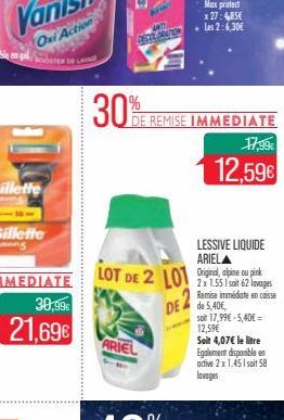 30,99€  21,69€  30%  LOT DE 2 LOT  ARIEL  DE REMISE IMMEDIATE  LESSIVE LIQUIDE ARIELA  DE de 5,40E  17,99€  12,59€  2x 1.551 soit 62 lavages Remise immédiate en caisse  soit 17,99€-5,40€ = 12,59€  Soi