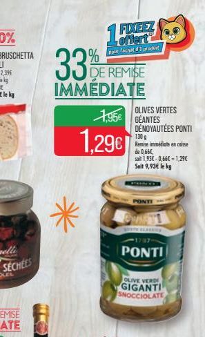 33  %  DE REMISE  IMMÉDIATE  *  15%  FIXEEZ offert pour fachat d'I produit  1.296  1956 GEANTES  OLIVES VERTES  DÉNOYAUTÉES PONTI  130 g Remise immédiate en caisse de 0,66€, soit 1,95€-0,66€1,29€ Soit