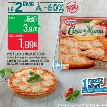 le 2eme  les 2:  5,68€  3,97€  soit l'unité:  eme a -60%  1,99€  pizza casa di mama dr oetker au choix 4 formaggi, à la mozzarella ou au thon a partir de 410 g:2.84€ - sait jusqu'à 6,93€ le kg les 2:3