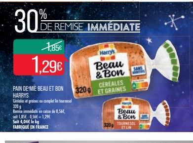 30%  1,85€  1.29€  PAIN DE MIE BEAU ET BON HARRYS  Céréales et graines ou complet in tournesol  320 g  Remise immédiate en caisse de 0,56€, soit 1,85€ -0,56€ = 1,29€ Soit 4,04€ le kg FABRIQUÉ EN FRANC