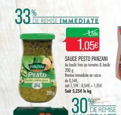 33%  DE REMISE IMMEDIATE  PANZANI  Pesto  A  3PA  Bule  200  1,59€  1,05€  SAUCE PESTO PANZANI  Au basilic frais ou tomates & basilic 200 g  Remise immédiate en caisse  de 0,54€,  son 1,59€ 0,54€ = 1,