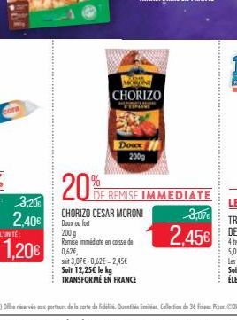 bora  3,20€  2,40€  1,20€  20%  CHORIZO  Doux 200g  CHORIZO CESAR MORONI Doux ou fort  200 g  Remise immédiate en caisse de 0,62€,  soit 3,07€ -0,62€ = 2,45€ Soit 12,25€ le kg TRANSFORMÉ EN FRANCE  DE