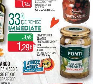 33%  1.74€  DE REMISE  IMMÉDIATE  1,29€  1,95€ GEANTES  15%  FIXEEZ offert  pour Fachat d'I produit  OLIVES VERTES  DÉNOYAUTÉES PONTI 130 g Remise immédiate en caisse de 0,66€,  soit 1,95€ -0,66€ = 1,