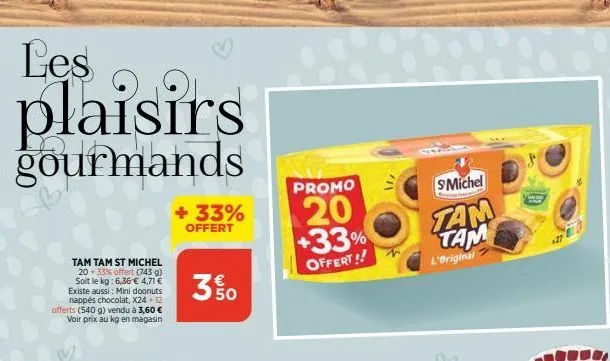 les  plaisirs  gourmands  tam tam st michel  20 33% offert (743 g) soit le kg: 6,36 € 4,71 € existe aussi: mini doonuts nappés chocolat, x24 - 12 offerts (540 g) vendu à 3,60 € voir prix au kg en maga