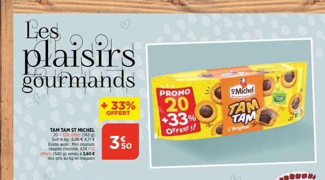 Les  plaisirs  gourmands  TAM TAM ST MICHEL  20 33% offert (743 g) Soit le kg: 6,36 € 4,71 € Existe aussi: Mini doonuts nappés chocolat, X24 - 12 offerts (540 g) vendu à 3,60 € Voir prix au kg en maga