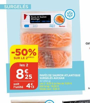 SURGELÉS  -50%  SUR LE 2EME (2)  les 2  €  25  soit  l'unité 413  Poves de Saumon Atlantique  PAVÉS DE SAUMON ATLANTIQUE SURGELÉS AUCHAN  X2 (250 g)  Les 2: 8.25 € au lieu de 11,00 € Soit le kg: 16,50