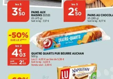 les 5  3 % 0  -50%  sur le 2  les 2  463  €  soit  funité 202 soit le kg: 4,03 €  vendu seul: 2,69 €  pains aux raisins (89)(8)  x5 (475 g) soit le kg: 7,37 €  les 5  quatre quarts pur beurre auchan  