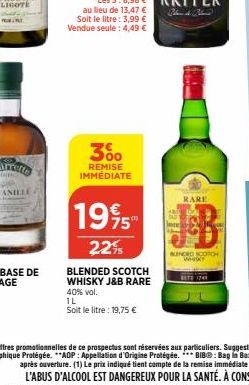 3%  REMISE IMMEDIATE  au lieu de 13,47 € Soit le litre: 3,99 € Vendue seule: 4,49 €  1995  22%  40% vol.  1L  Soit le litre: 19,75 €  BLENDED SCOTCH  WHISKY J&B RARE  on  RARE  BUNDED SCOTCH wak 