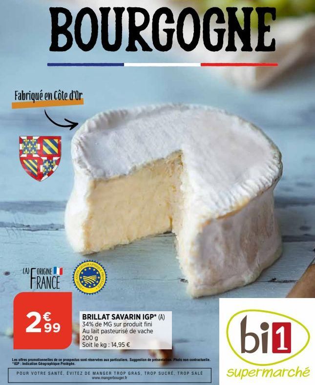 Fabriqué en Côte d'Or  (A) ORIGINE FRANCE  €  299  MOTEGEE  BRILLAT SAVARIN IGP* (A) 34% de MG sur produit fini Au lait pasteurisé de vache 200 g Soit le kg: 14,95 €  Les offres promotionnelles de ce 