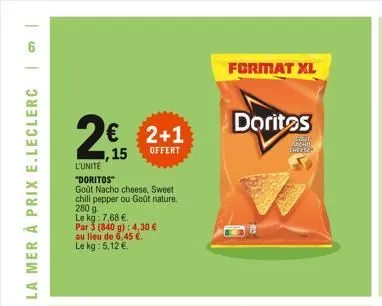 2€  l'unite  "doritos"  goût nacho cheese, sweet  chili pepper ou goût nature.  280 g  le kg: 7,68 €.  1,15  par 3 (840 g): 4,30 €  au lieu de 6,45 €.  le kg: 5,12 €  2+1  offert  format xl  doritos  