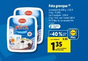 Millen  Millena  FETA  DONE  Feta grecque (1)  Le produit de 200 g: 2,25 € (1 kg = 11,25€)  Les 2 produits: 3,60 €  (1 kg = 9€) soit l'unité 1,80 € 24 % Mat. Gr. sur produit  45087  Produt fraic  -40%