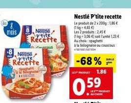 mais  Nestlé p'tite Recette Spaghetti à la Bolognaise  8 Nestlé p'tite Recette  to coacous  Nestlé P'tite recette  Le produit de 2 x 200g: 1,86 €  (1 kg = 4,65 €)  Les 2 produits: 2,45 €  (1 kg- 3,06 