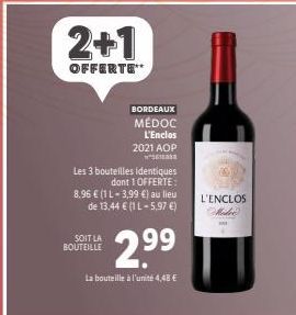 2+1  OFFERTE**  BORDEAUX  MÉDOC L'Enclos  2021 AOP  1  Les 3 bouteilles identiques dont 1 OFFERTE:  SOIT LA BOUTEILLE  8.96 € (1 1-3,99 €) au lieu de 13,44 € (1 L-5,97 €)  2.9⁹9  La bouteille à l'unit