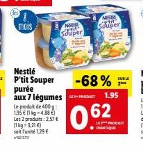 8.  mois  Nest  Souper  Nestlé P'tit Souper purée aux 7 légumes  Le produit de 400 g: 1,95 € (1 kg -4,88 €) Les 2 produits: 2,57 € (1 kg-3,21 €) soit l'unité 129 €  -68%  PRODUCT  0.62  N  Souper  1.9