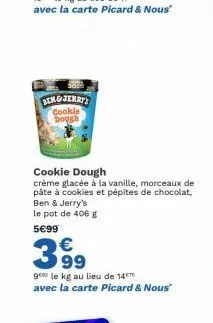 ang jerry cookie dough  cookie dough  crème glacée à la vanille, morceaux de pâte à cookies et pépites de chocolat, ben & jerry's le pot de 406 g  5€99  3.99  ge le kg au lieu de 14 avec la carte pica