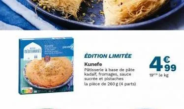mediterranee  édition limitée  kunefe pâtisserie à base de pâte kadaif, fromages, sauce sucrée et pistaches la pièce de 260g (4 parts)  4.99  €  19 le kg 