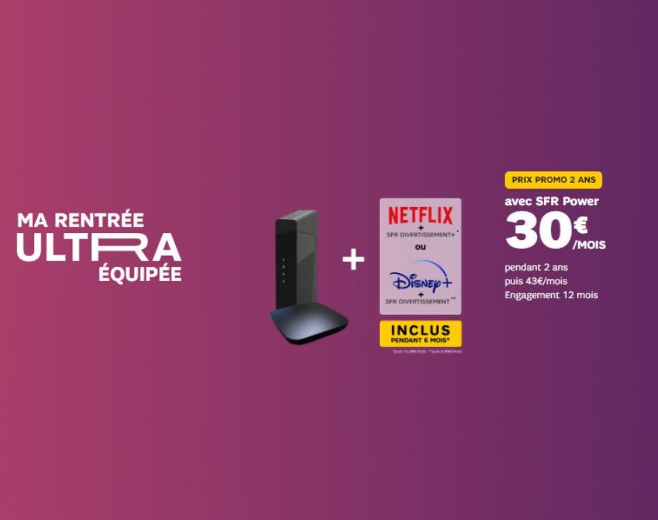 MA RENTRÉE  ULTRA ÉQUIPÉE  +  NETFLIX  SPR DIVERTISSEMENT" ou  Disney+  SPR DIVERTISSEMENT  INCLUS  PENDANT 6 MOIS  PRIX PROMO 2 ANS  avec SFR Power  30MOS  /MOIS  pendant 2 ans puis 43€/mois Engageme