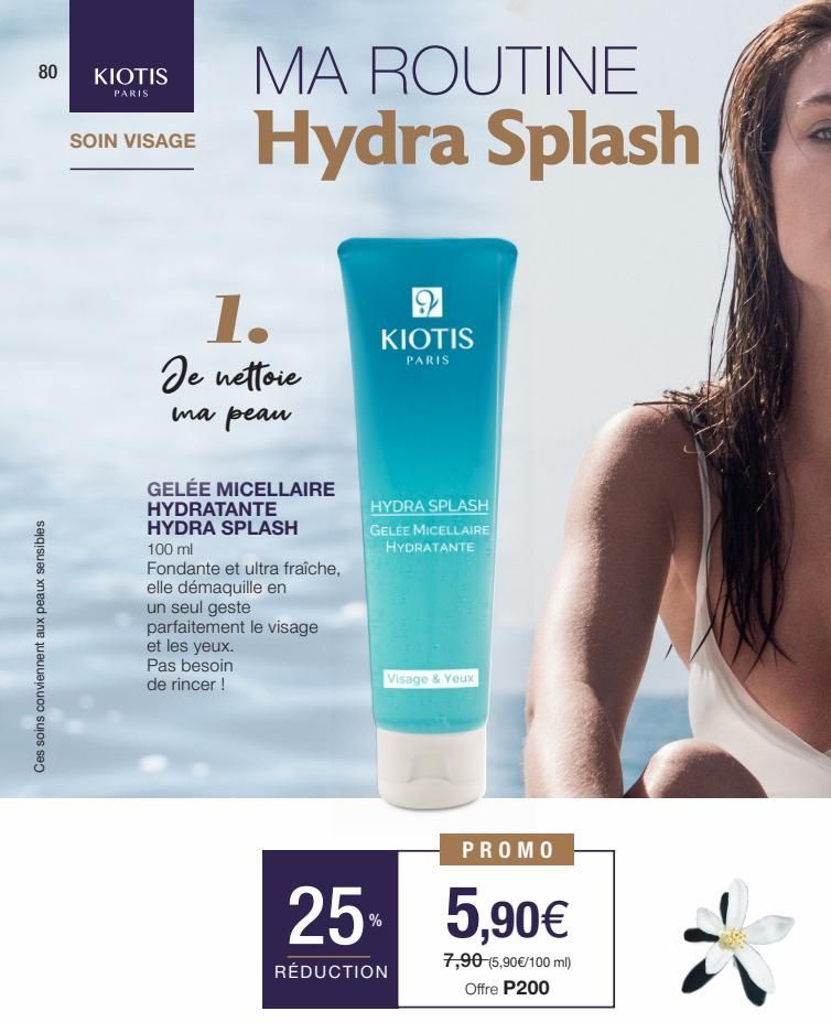 80  Ces soins conviennent aux peaux sensibles  KIOTIS  PARIS  SOIN VISAGE  MA ROUTINE Hydra Splash  1.  Je nettoie  ma peau  GELÉE MICELLAIRE HYDRATANTE HYDRA SPLASH  100 ml  Fondante et ultra fraîche