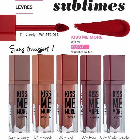 LÈVRES  11- Candy - Réf. 572 915  Sans transfert!  KISS  KISS  KISS KISS  ME ME ME ME  MORE  MORE  MORE  LIP TATTOO  LIP TATTOO  LIP TATTOO  KISS ME MORE  3,8 ml  9,95 € *Quantité limitée  MORE  LIP T