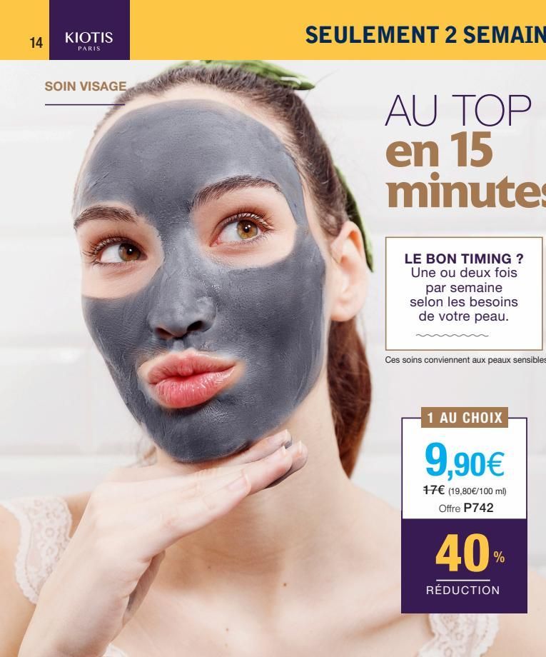 14  KIOTIS  PARIS  SOIN VISAGE  LE BON TIMING ? Une ou deux fois  par semaine selon les besoins de votre peau.  Ces soins conviennent aux peaux sensibles  1 AU CHOIX  9,90€  17€ (19,80€/100 ml) Offre 