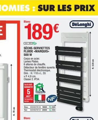 H. 70 cm  Blanc  189€  SÈCHE-SERVIETTES FLUIDE MARQUIS™ 500 W  Corps en acier. Lames Plates.  6 allures de chauffe.  Détecteur de fenêtre ouverte.  Thermostat électronique. Dim.: H. 118 x L. 55  x P. 