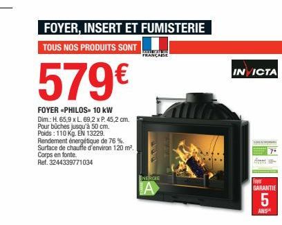 FOYER, INSERT ET FUMISTERIE  TOUS NOS PRODUITS SONT  579€  FOYER *PHILOS» 10 kW  Dim.: H. 65,9 x L. 69,2 x P. 45,2 cm. Pour bûches jusqu'à 50 cm. Poids: 110 Kg. EN 13229.  Rendement énergétique de 76 