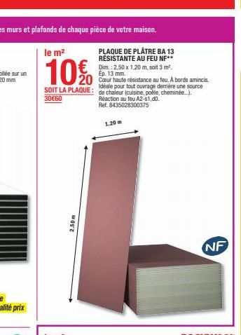 le m²  10%  PLAQUE DE PLÂTRE BA 13 RÉSISTANTE AU FEU NF**  €Dim.: 2.50 x 1.20 m, soit 3 m².  Ep. 13 mm.  20 Cœur haute résistance au feu. À bords amincis.  Idéale pour tout ouvrage derrière une source