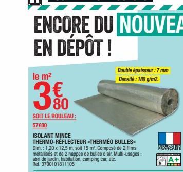 le m²  3. 80  SOIT LE ROULEAU:  57€00  ISOLANT MINCE THERMO-RÉFLECTEUR «THERMÉO BULLES  Double épaisseur: 7 mm Densité : 180 g/m2.  FABRICATION FRANÇAISE  INCOME TO THAT DA  A+ 